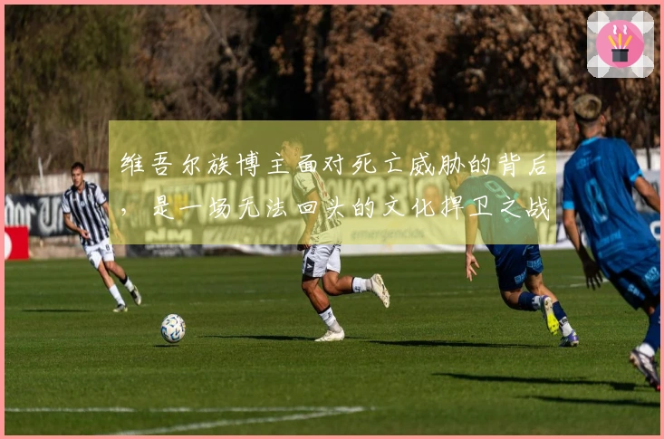 维吾尔族博主面对死亡威胁的背后，是一场无法回头的文化捍卫之战