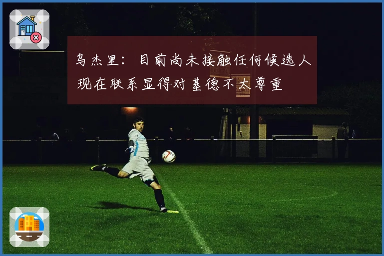 乌杰里：目前尚未接触任何候选人 现在联系显得对基德不太尊重